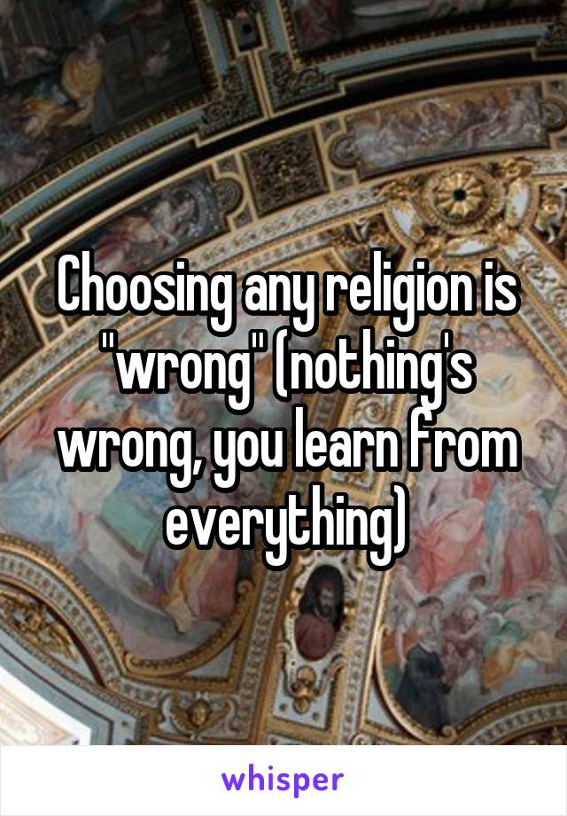 Choosing any religion is "wrong" (nothing's wrong, you learn from everything)