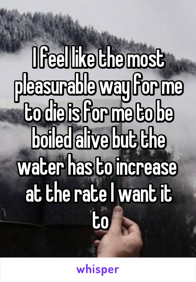 I feel like the most pleasurable way for me to die is for me to be boiled alive but the water has to increase 
at the rate I want it
 to