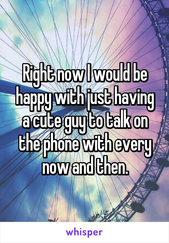 Right now I would be happy with just having a cute guy to talk on the phone with every now and then.