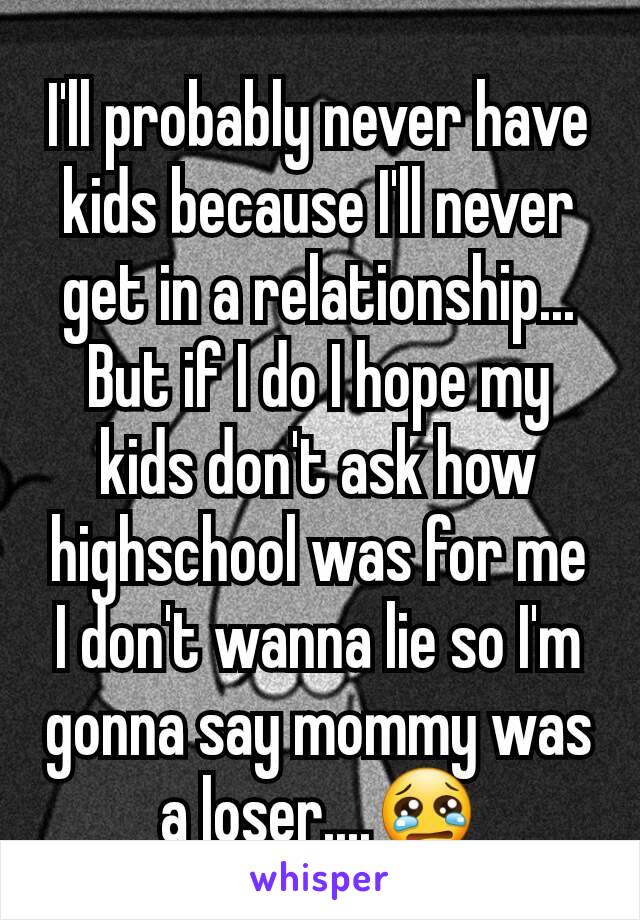 I'll probably never have kids because I'll never get in a relationship... But if I do I hope my kids don't ask how highschool was for me I don't wanna lie so I'm gonna say mommy was a loser....😢