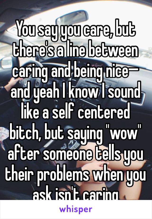 You say you care, but there's a line between caring and being nice—and yeah I know I sound like a self centered bitch, but saying "wow" after someone tells you their problems when you ask isn't caring