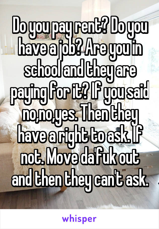 Do you pay rent? Do you have a job? Are you in school and they are paying for it? If you said no,no,yes. Then they have a right to ask. If not. Move da'fuk out and then they can't ask. 