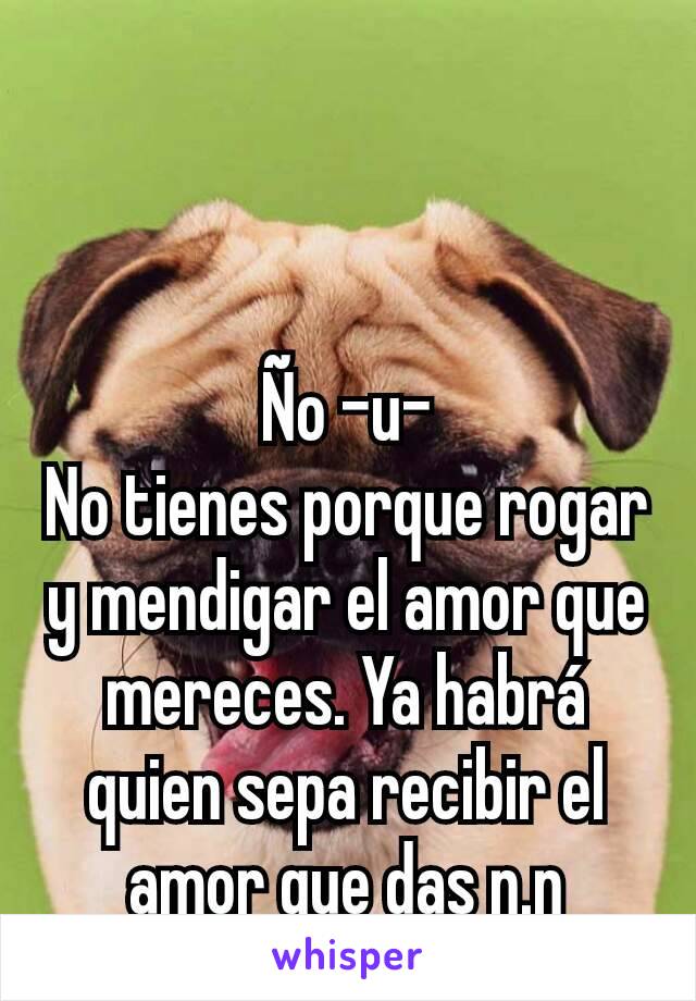 Ño -u-
No tienes porque rogar y mendigar el amor que mereces. Ya habrá quien sepa recibir el amor que das n.n