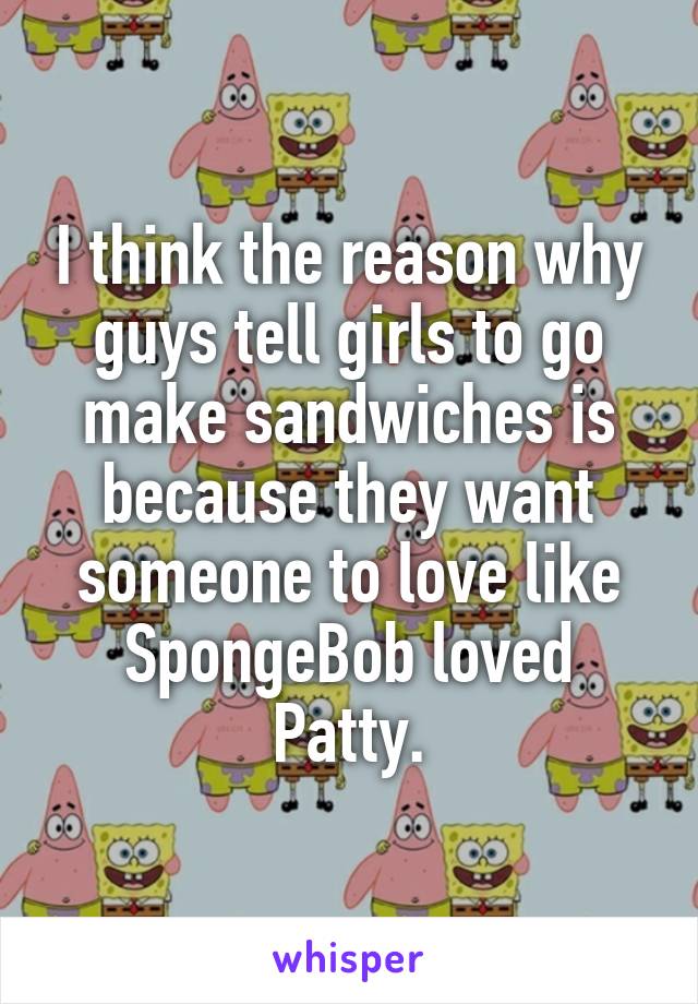 I think the reason why guys tell girls to go make sandwiches is because they want someone to love like SpongeBob loved Patty.