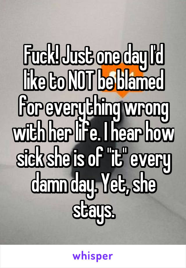 Fuck! Just one day I'd like to NOT be blamed for everything wrong with her life. I hear how sick she is of "it" every damn day. Yet, she stays.