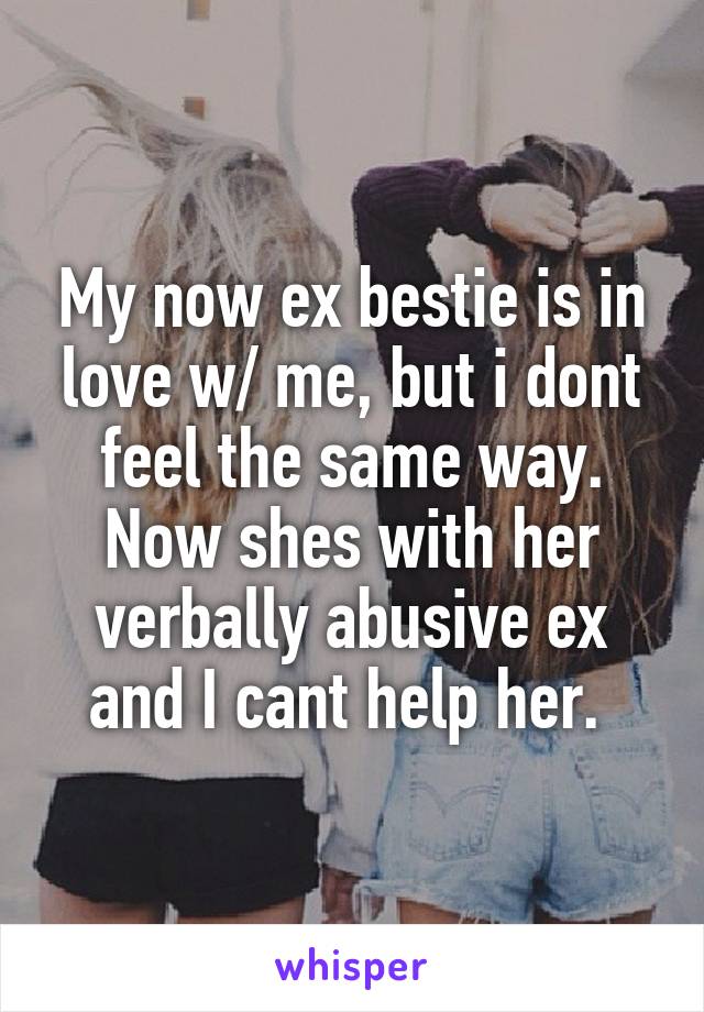 My now ex bestie is in love w/ me, but i dont feel the same way. Now shes with her verbally abusive ex and I cant help her. 