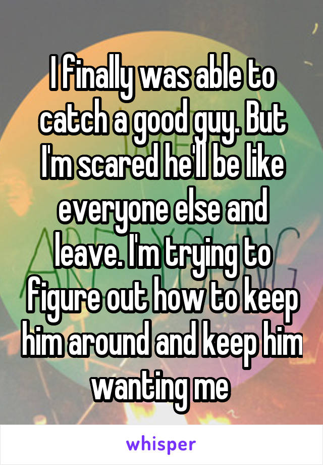 I finally was able to catch a good guy. But I'm scared he'll be like everyone else and leave. I'm trying to figure out how to keep him around and keep him wanting me 