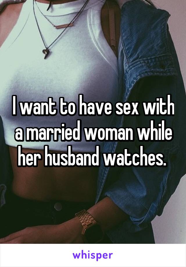 I want to have sex with a married woman while her husband watches. 