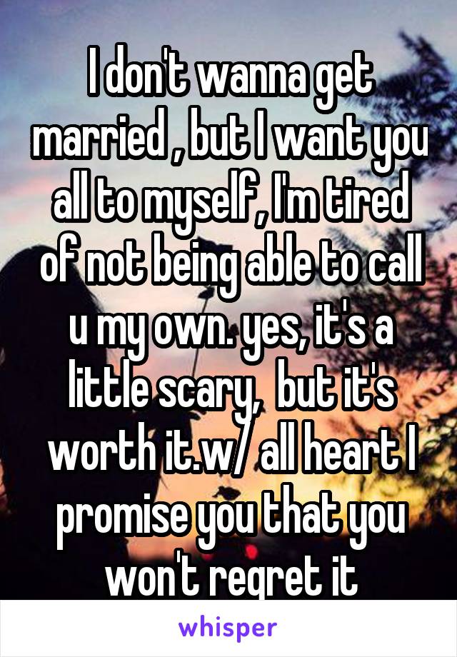 I don't wanna get married , but I want you all to myself, I'm tired of not being able to call u my own. yes, it's a little scary,  but it's worth it.w/ all heart I promise you that you won't regret it