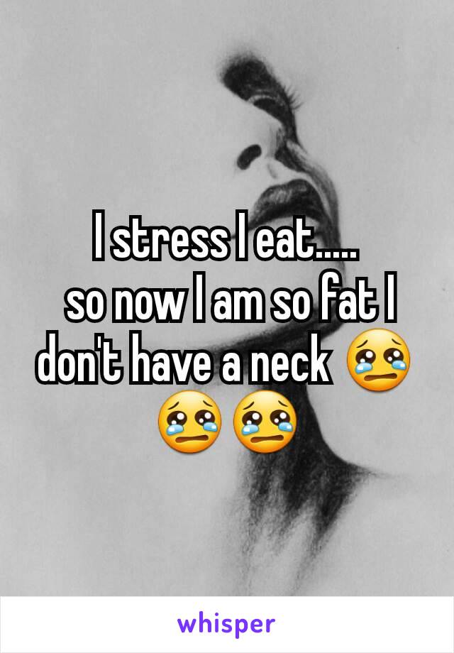 I stress I eat.....
 so now I am so fat I don't have a neck 😢😢😢