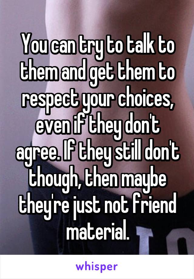 You can try to talk to them and get them to respect your choices, even if they don't agree. If they still don't though, then maybe they're just not friend material.