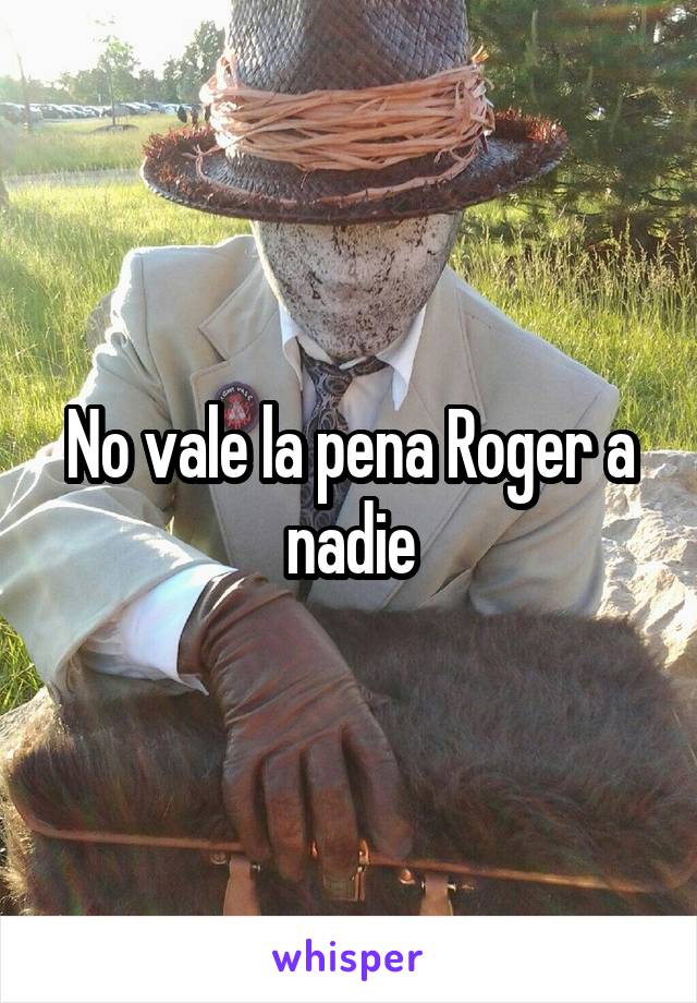 No vale la pena Roger a nadie