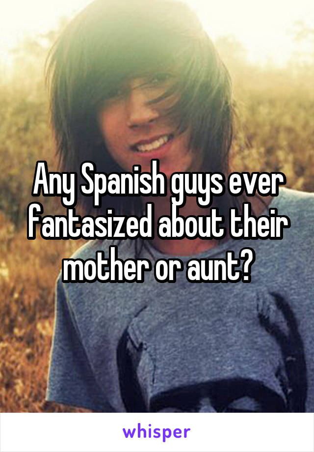 Any Spanish guys ever fantasized about their mother or aunt?