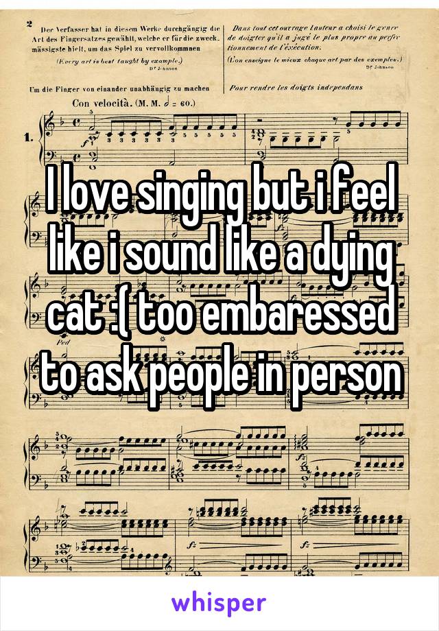 I love singing but i feel like i sound like a dying cat :( too embaressed to ask people in person
