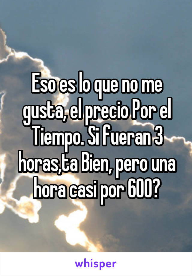 Eso es lo que no me gusta, el precio Por el Tiempo. Si fueran 3 horas,ta Bien, pero una hora casi por 600?