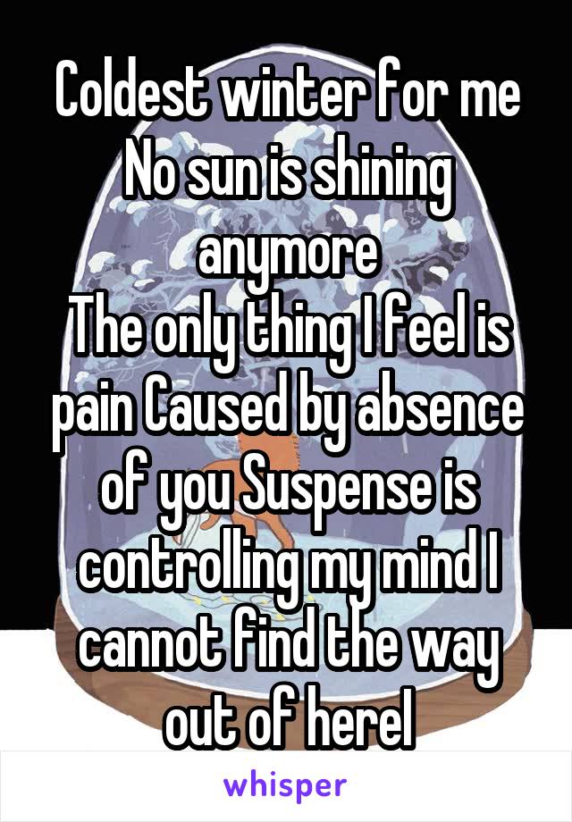 Coldest winter for me
No sun is shining anymore
The only thing I feel is pain Caused by absence of you Suspense is controlling my mind I cannot find the way out of hereI