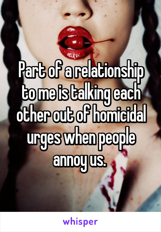 Part of a relationship to me is talking each other out of homicidal urges when people annoy us. 