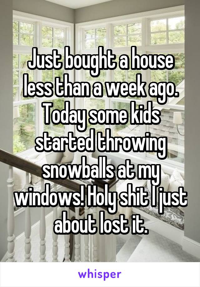 Just bought a house less than a week ago. Today some kids started throwing snowballs at my windows! Holy shit I just about lost it.