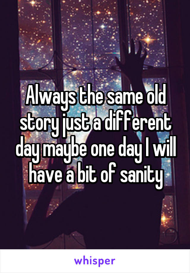 Always the same old story just a different day maybe one day I will have a bit of sanity