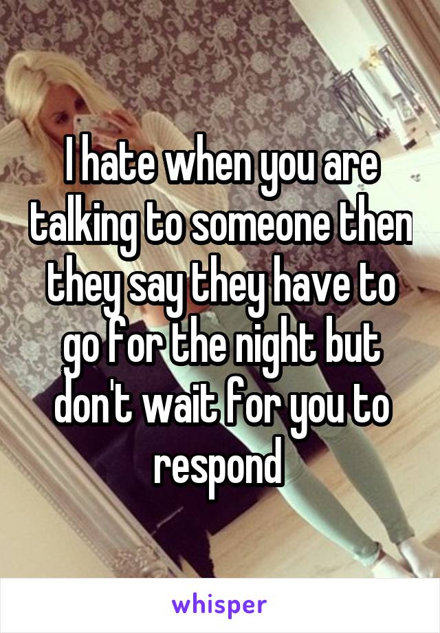 I hate when you are talking to someone then they say they have to go for the night but don't wait for you to respond 