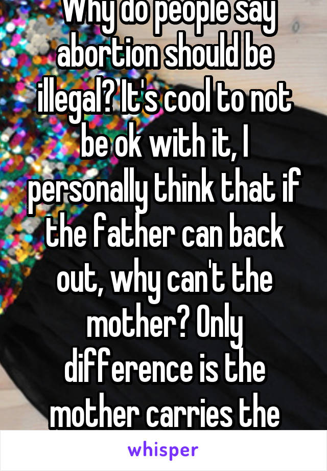  Why do people say abortion should be illegal? It's cool to not be ok with it, I personally think that if the father can back out, why can't the mother? Only difference is the mother carries the child