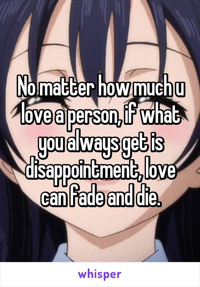 No matter how much u love a person, if what you always get is disappointment, love can fade and die.