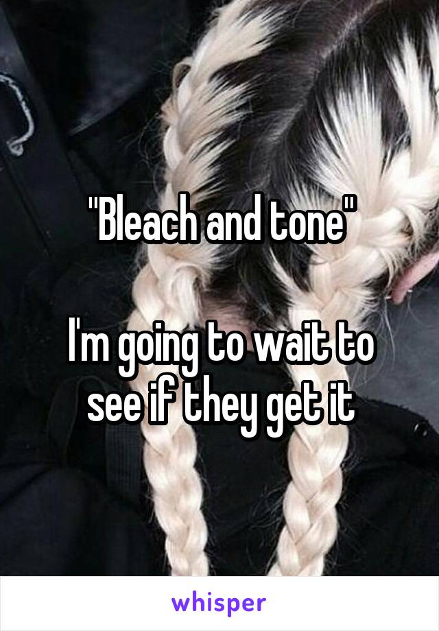 "Bleach and tone"

I'm going to wait to see if they get it