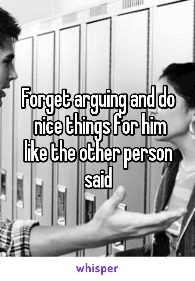 Forget arguing and do
 nice things for him like the other person said