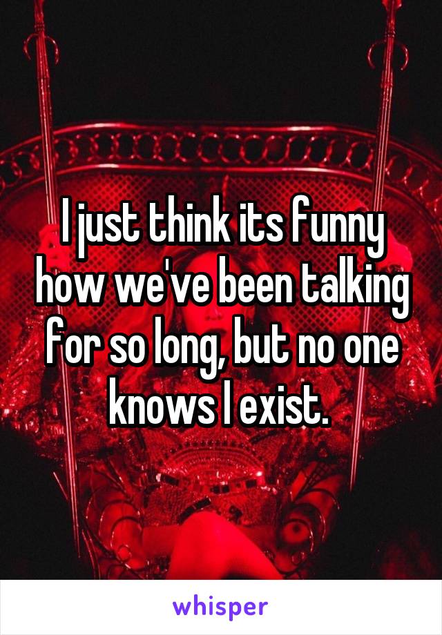 I just think its funny how we've been talking for so long, but no one knows I exist. 