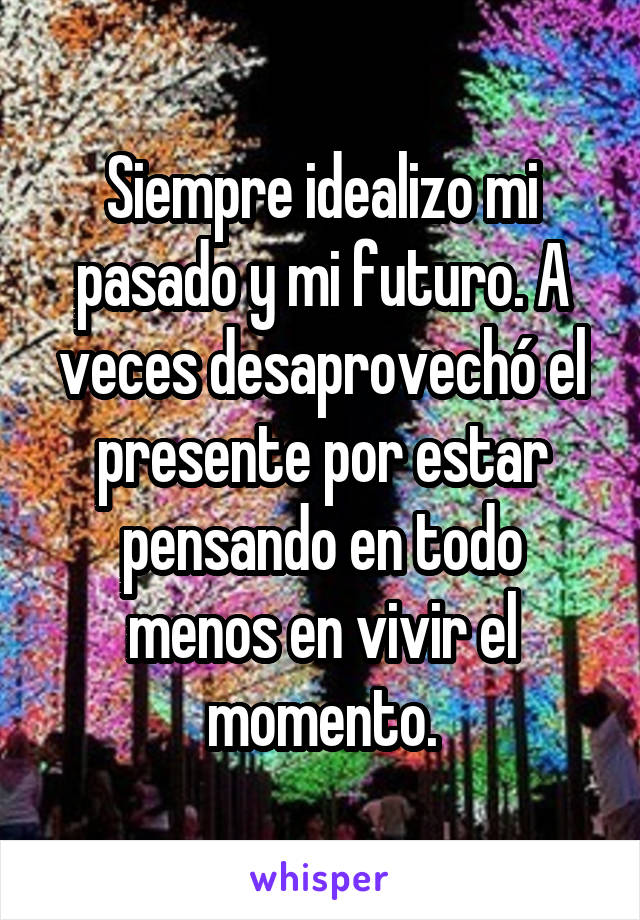 Siempre idealizo mi pasado y mi futuro. A veces desaprovechó el presente por estar pensando en todo menos en vivir el momento.