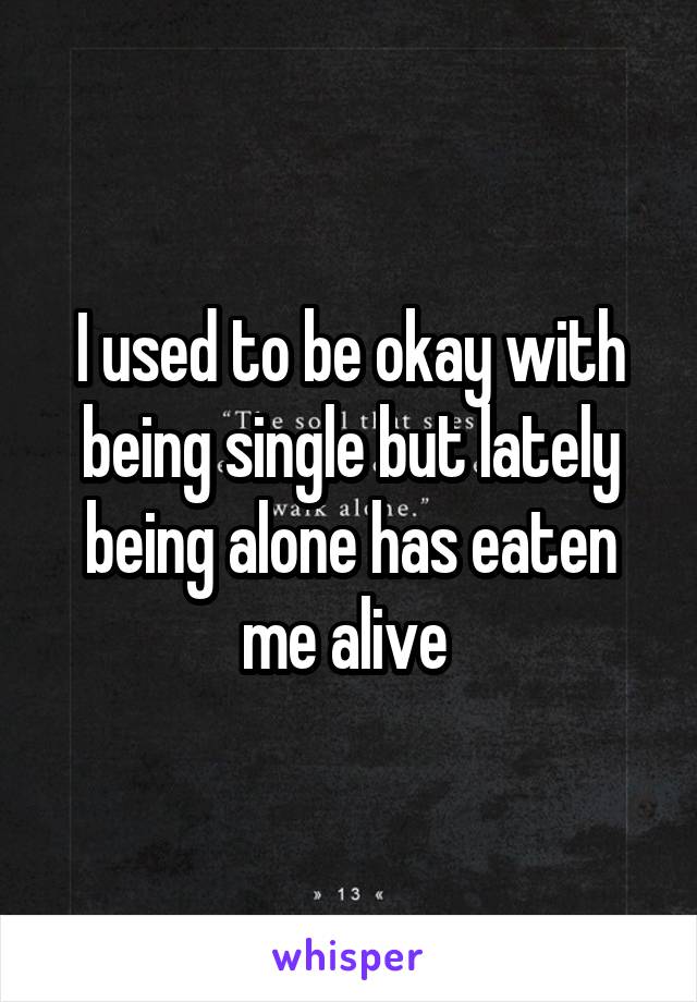 I used to be okay with being single but lately being alone has eaten me alive 