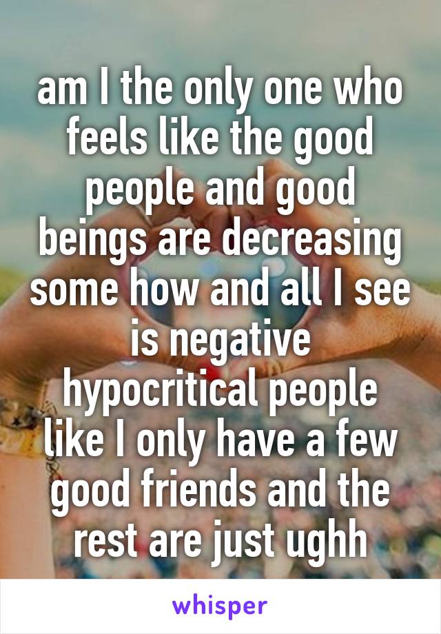 am I the only one who feels like the good people and good beings are decreasing some how and all I see is negative hypocritical people like I only have a few good friends and the rest are just ughh