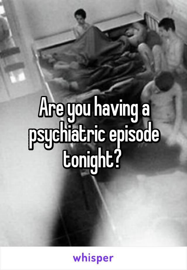 Are you having a psychiatric episode tonight? 