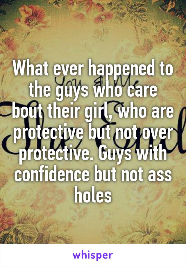 What ever happened to the guys who care bout their girl, who are protective but not over protective. Guys with confidence but not ass holes