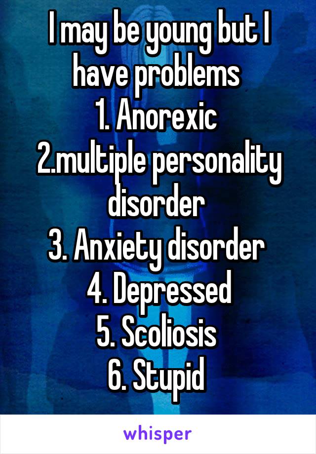 I may be young but I have problems 
1. Anorexic 
2.multiple personality disorder 
3. Anxiety disorder 
4. Depressed
5. Scoliosis 
6. Stupid 
