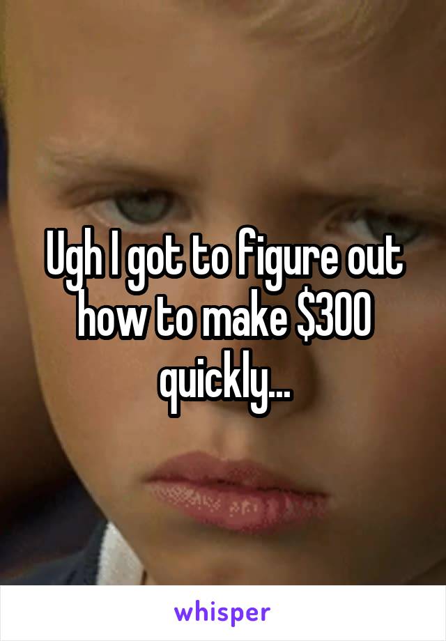 Ugh I got to figure out how to make $300 quickly...