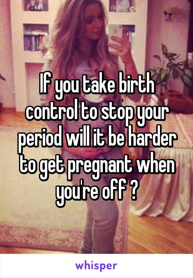 If you take birth control to stop your period will it be harder to get pregnant when you're off ?