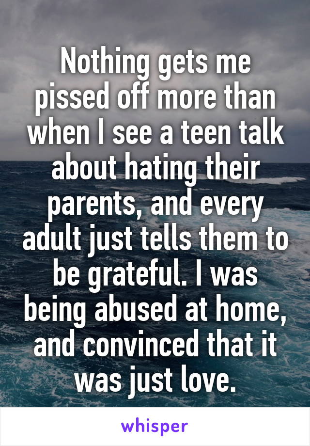 Nothing gets me pissed off more than when I see a teen talk about hating their parents, and every adult just tells them to be grateful. I was being abused at home, and convinced that it was just love.