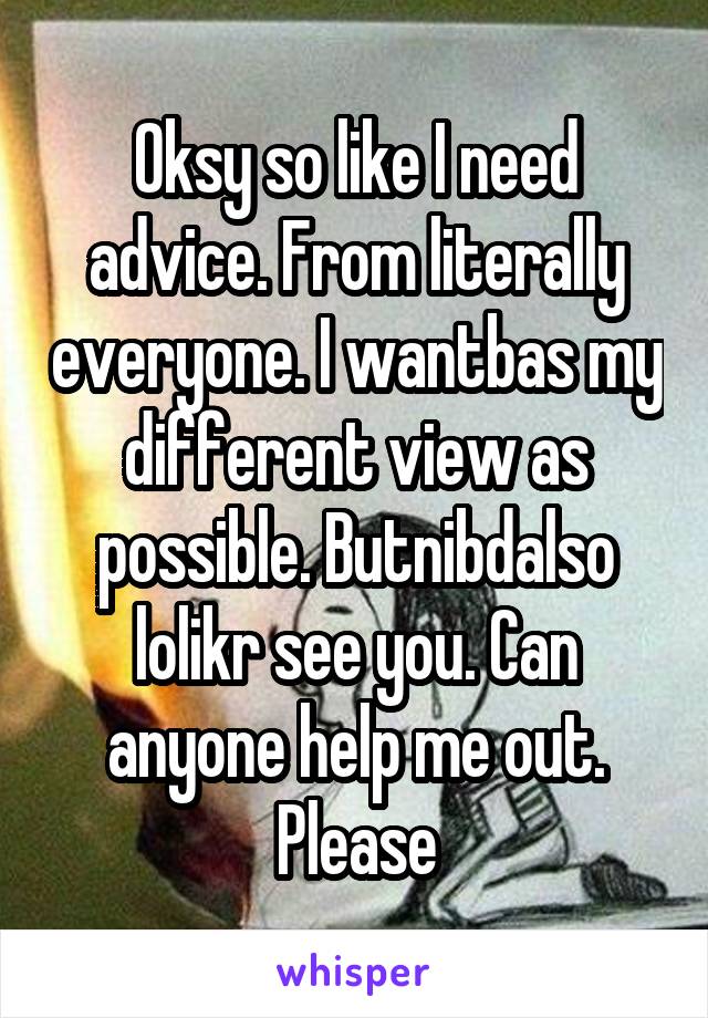 Oksy so like I need advice. From literally everyone. I wantbas my different view as possible. Butnibdalso lolikr see you. Can anyone help me out. Please