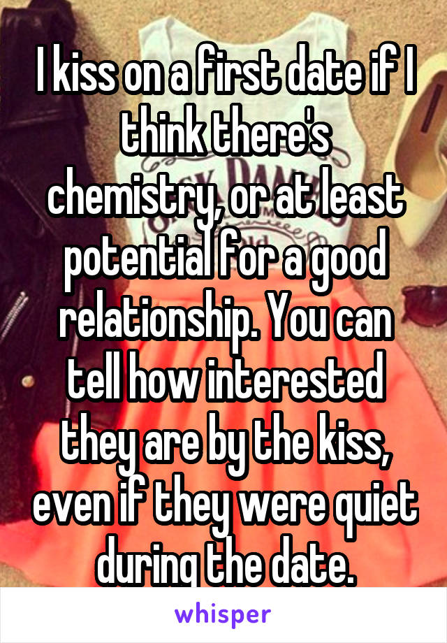 I kiss on a first date if I think there's chemistry, or at least potential for a good relationship. You can tell how interested they are by the kiss, even if they were quiet during the date.