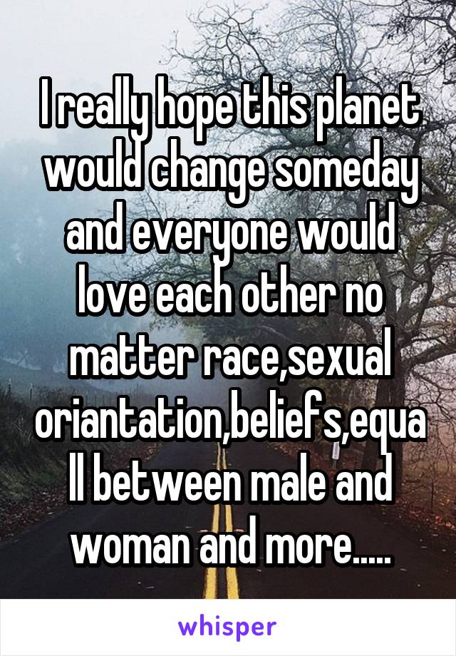 I really hope this planet would change someday and everyone would love each other no matter race,sexual oriantation,beliefs,equall between male and woman and more.....