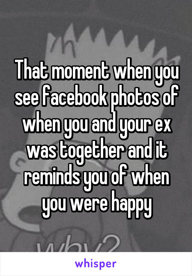 That moment when you see facebook photos of when you and your ex was together and it reminds you of when you were happy