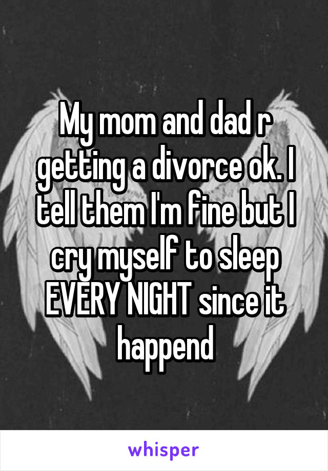 My mom and dad r getting a divorce ok. I tell them I'm fine but I cry myself to sleep EVERY NIGHT since it happend