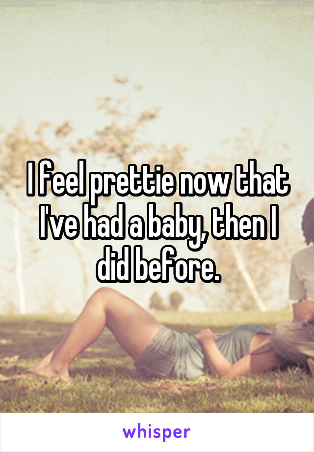 I feel prettie now that I've had a baby, then I did before.