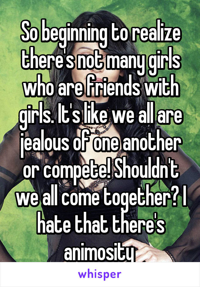 So beginning to realize there's not many girls who are friends with girls. It's like we all are jealous of one another or compete! Shouldn't we all come together? I hate that there's animosity 