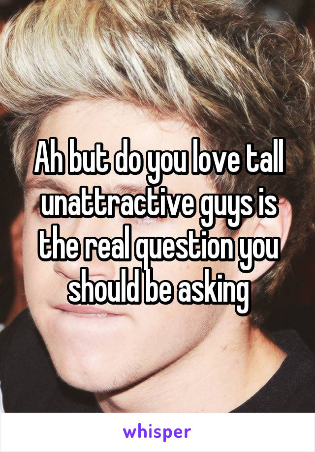 Ah but do you love tall unattractive guys is the real question you should be asking