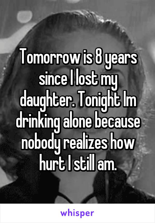 Tomorrow is 8 years since I lost my daughter. Tonight Im drinking alone because nobody realizes how hurt I still am.