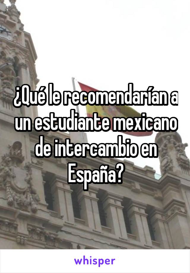 ¿Qué le recomendarían a un estudiante mexicano de intercambio en España?