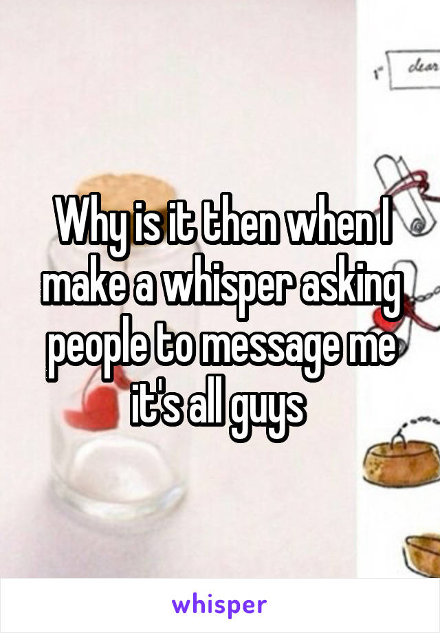 Why is it then when I make a whisper asking people to message me it's all guys 