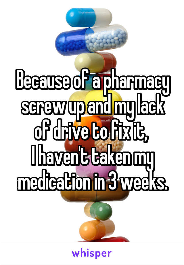 Because of a pharmacy screw up and my lack of drive to fix it, 
I haven't taken my medication in 3 weeks.